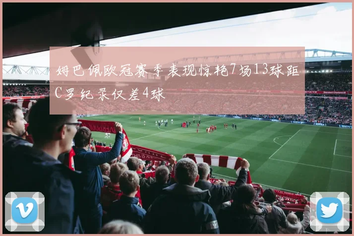 姆巴佩欧冠赛季表现惊艳7场13球距C罗纪录仅差4球