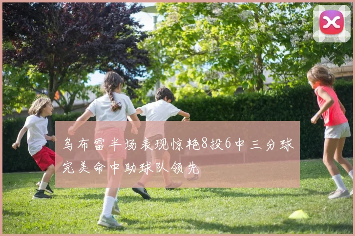乌布雷半场表现惊艳8投6中三分球完美命中助球队领先