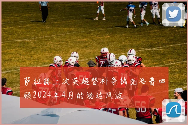 萨拉赫上次英超替补争执克洛普回顾2024年4月的场边风波