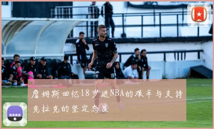 詹姆斯回忆18岁进NBA的艰辛与支持克拉克的坚定态度