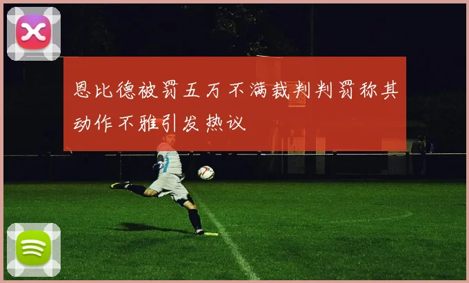 恩比德被罚五万不满裁判判罚称其动作不雅引发热议