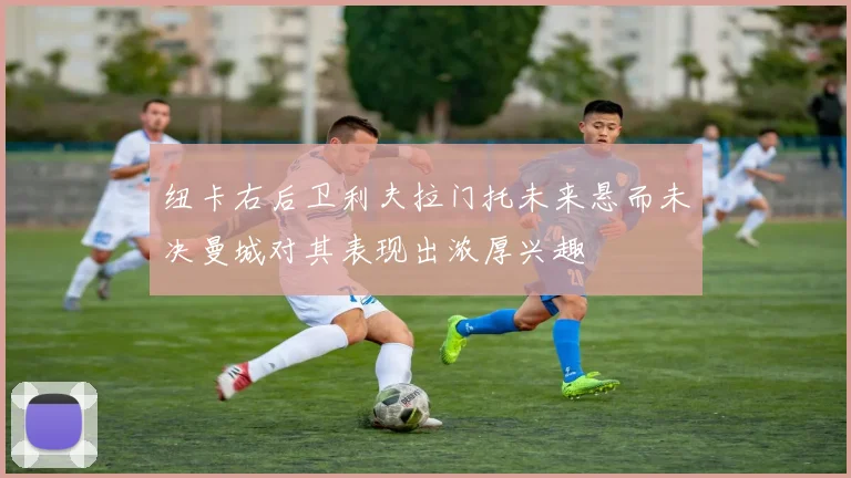纽卡右后卫利夫拉门托未来悬而未决曼城对其表现出浓厚兴趣