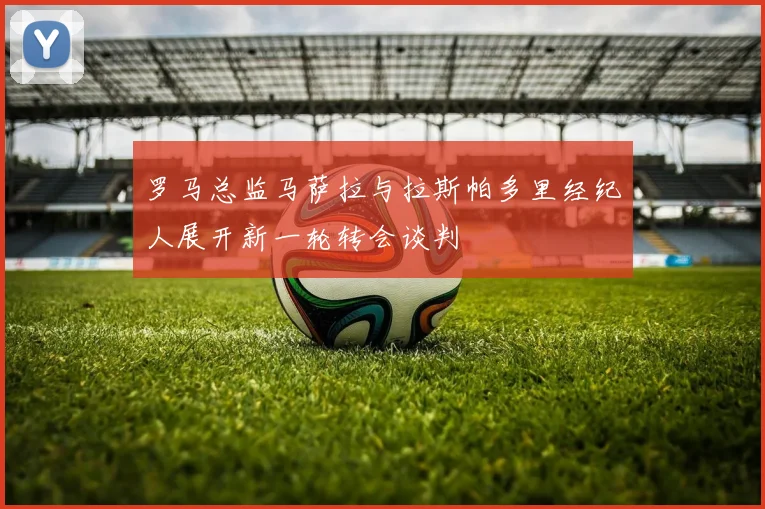 罗马总监马萨拉与拉斯帕多里经纪人展开新一轮转会谈判
