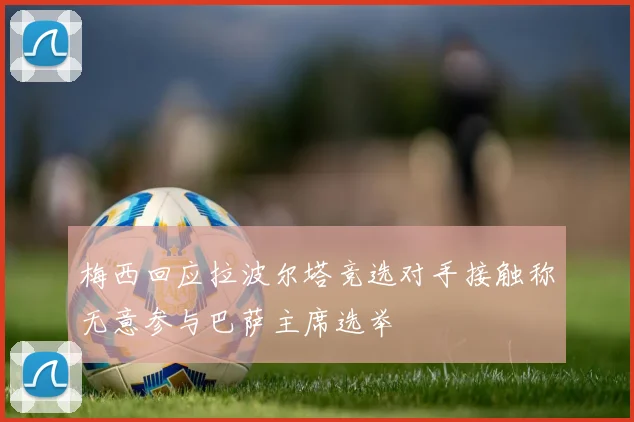 梅西回应拉波尔塔竞选对手接触称无意参与巴萨主席选举