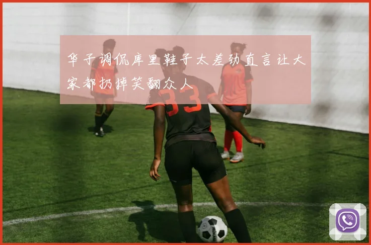 华子调侃库里鞋子太差劲直言让大家都扔掉笑翻众人