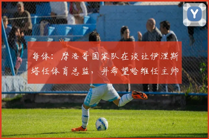 每体：摩洛哥国家队在谈让伊涅斯塔任体育总监，并希望哈维任主帅