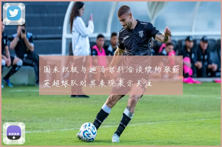 国米积极与迪马尔科洽谈续约涨薪英超球队对其表现表示关注