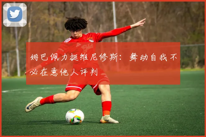 姆巴佩力挺维尼修斯：舞动自我不必在意他人评判