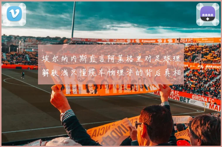 埃尔纳内斯直言阿莱格里对足球理解肤浅只懂缆车物理学的背后真相