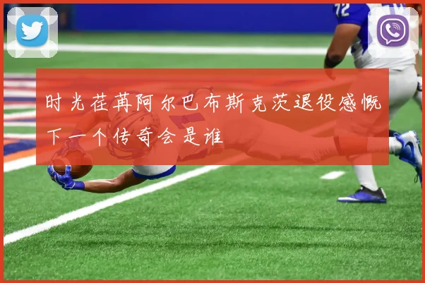 时光荏苒阿尔巴布斯克茨退役感慨下一个传奇会是谁