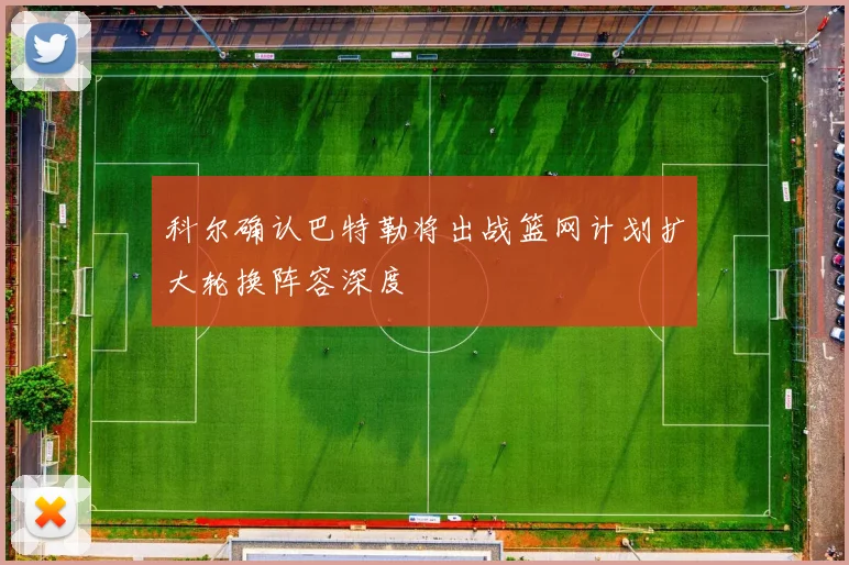科尔确认巴特勒将出战篮网计划扩大轮换阵容深度