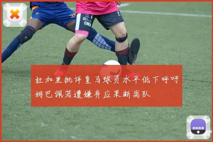 杜加里批评皇马球员水平低下呼吁姆巴佩若遭嫌弃应果断离队