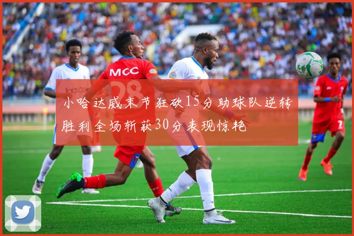 小哈达威末节狂砍15分助球队逆转胜利全场斩获30分表现惊艳