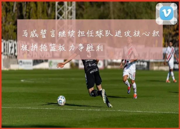 马威誓言继续担任球队进攻核心积极拼抢篮板力争胜利