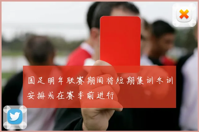 国足明年联赛期间将短期集训冬训安排或在赛季前进行