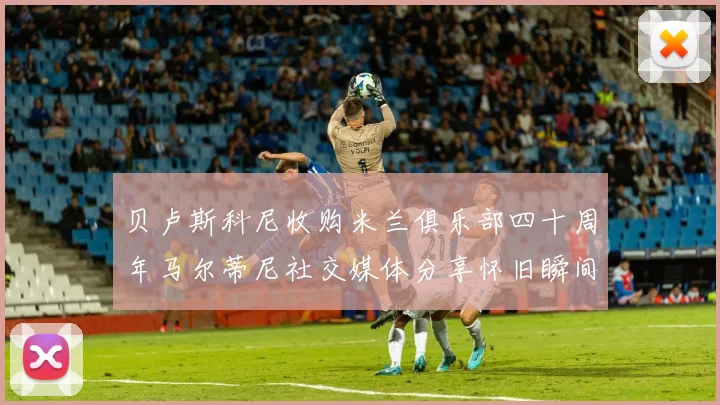 贝卢斯科尼收购米兰俱乐部四十周年马尔蒂尼社交媒体分享怀旧瞬间