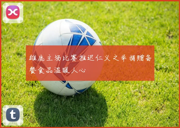 雄鹿主场比赛推迟仁义之举捐赠备餐食品温暖人心