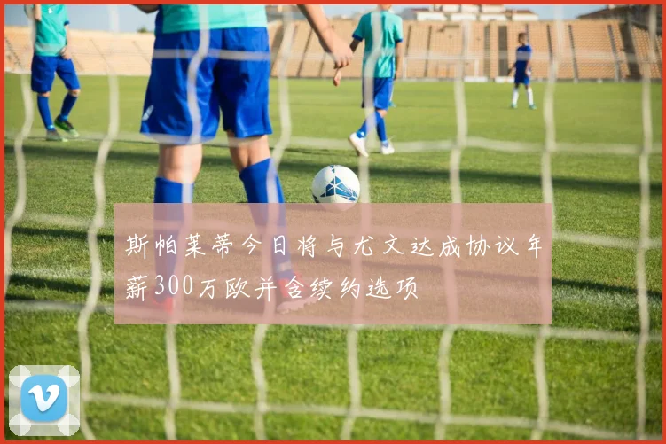 斯帕莱蒂今日将与尤文达成协议年薪300万欧并含续约选项