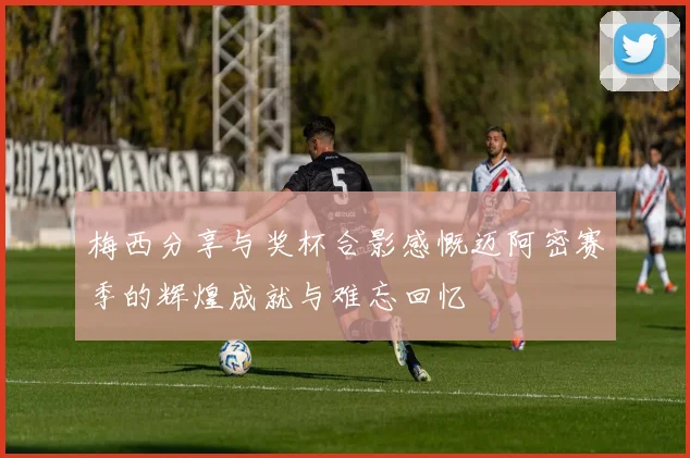 梅西分享与奖杯合影感慨迈阿密赛季的辉煌成就与难忘回忆