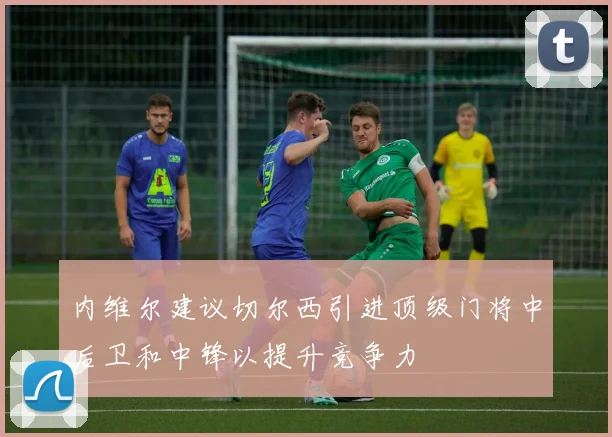 内维尔建议切尔西引进顶级门将中后卫和中锋以提升竞争力