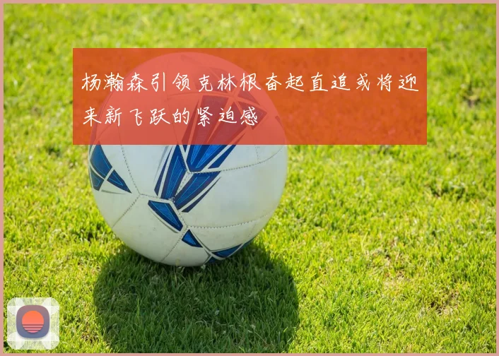 杨瀚森引领克林根奋起直追或将迎来新飞跃的紧迫感