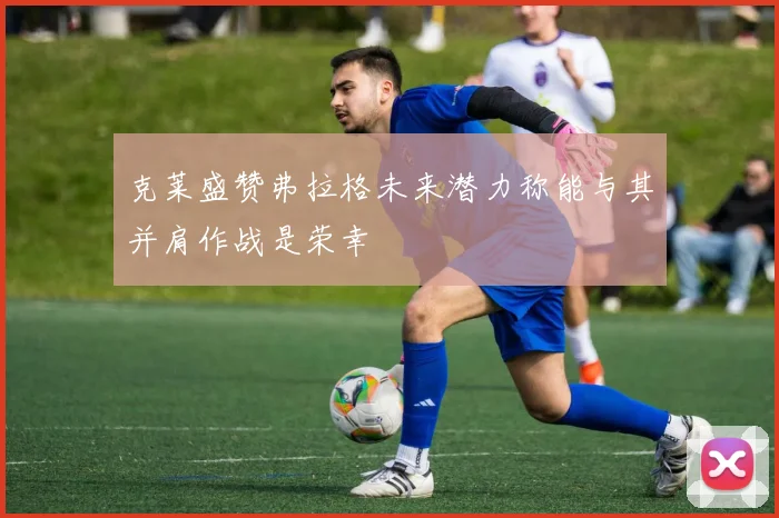 克莱盛赞弗拉格未来潜力称能与其并肩作战是荣幸