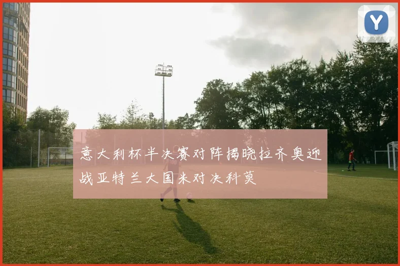 意大利杯半决赛对阵揭晓拉齐奥迎战亚特兰大国米对决科莫
