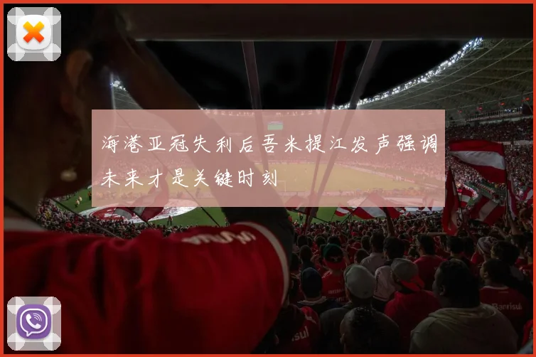 海港亚冠失利后吾米提江发声强调未来才是关键时刻