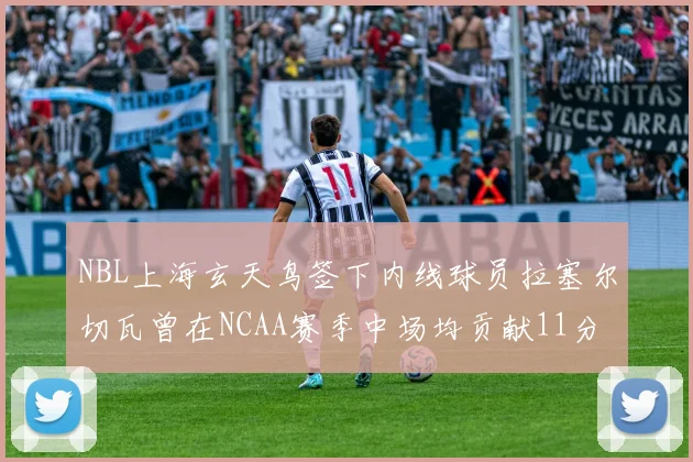 NBL上海玄天鸟签下内线球员拉塞尔切瓦曾在NCAA赛季中场均贡献11分8篮板