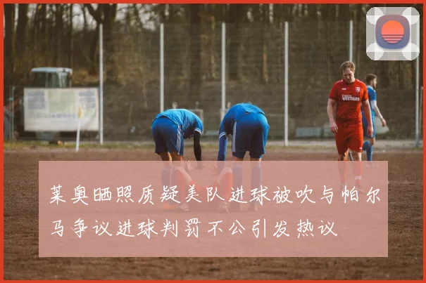 莱奥晒照质疑美队进球被吹与帕尔马争议进球判罚不公引发热议