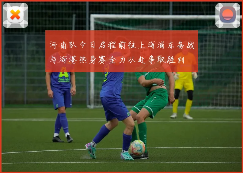 河南队今日启程前往上海浦东备战与海港热身赛全力以赴争取胜利