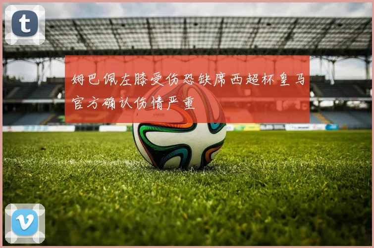 姆巴佩左膝受伤恐缺席西超杯皇马官方确认伤情严重