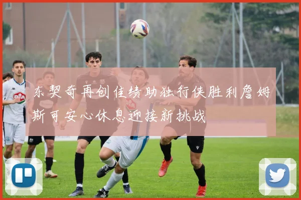 东契奇再创佳绩助独行侠胜利詹姆斯可安心休息迎接新挑战