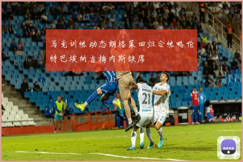 马竞训练动态朗格莱回归合练略伦特巴埃纳吉梅内斯缺席