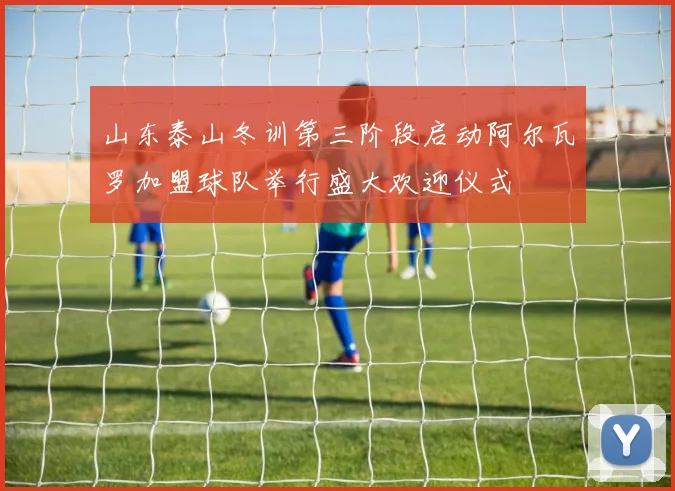 山东泰山冬训第三阶段启动阿尔瓦罗加盟球队举行盛大欢迎仪式