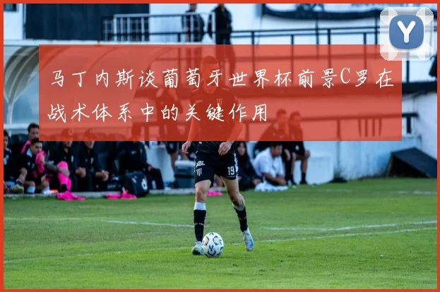 马丁内斯谈葡萄牙世界杯前景C罗在战术体系中的关键作用