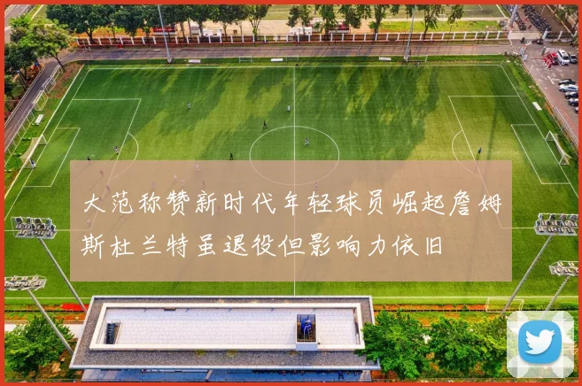 大范称赞新时代年轻球员崛起詹姆斯杜兰特虽退役但影响力依旧
