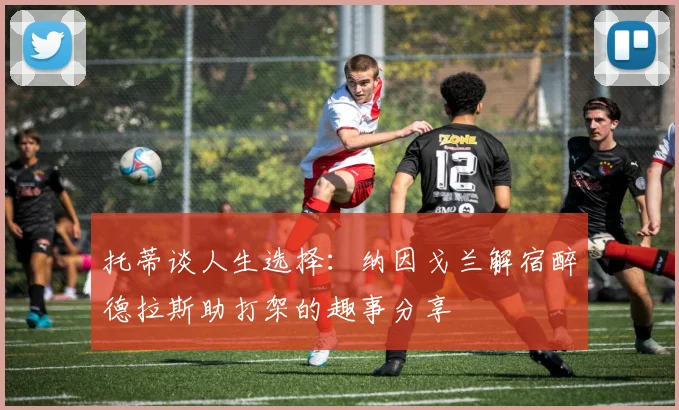 托蒂谈人生选择：纳因戈兰解宿醉德拉斯助打架的趣事分享
