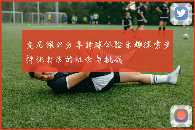克尼佩尔分享持球体验乐趣探索多样化打法的机会与挑战
