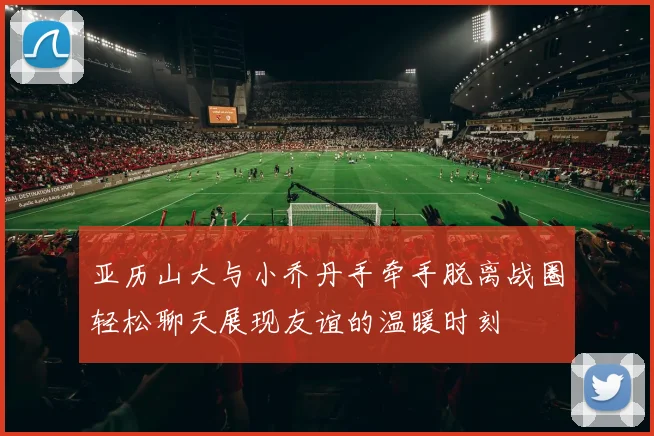 亚历山大与小乔丹手牵手脱离战圈轻松聊天展现友谊的温暖时刻