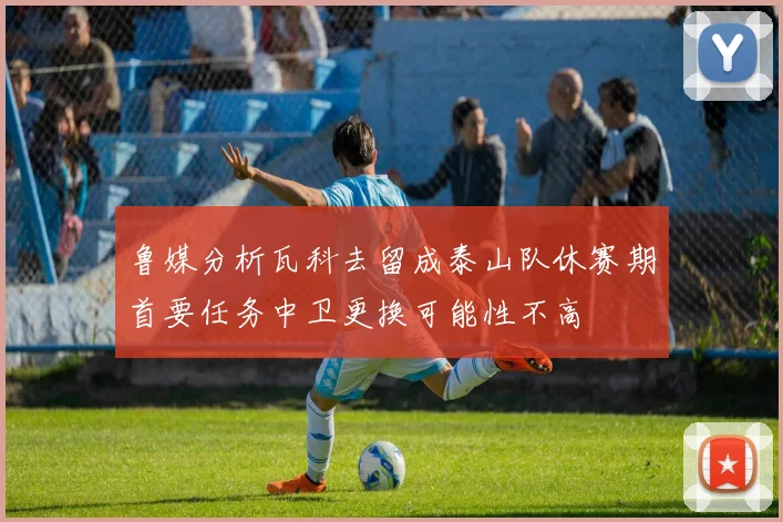 鲁媒分析瓦科去留成泰山队休赛期首要任务中卫更换可能性不高